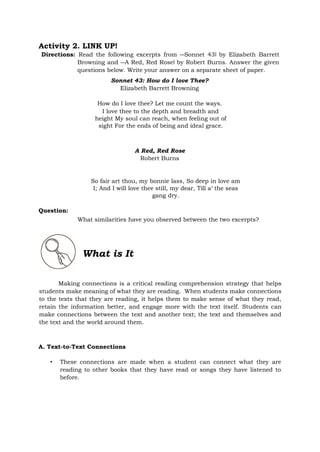Activity 2. LINK UP!
Directions: Read the following excerpts from ―Sonnet 43‖ by Elizabeth Barrett
Browning and ―A Red, Red Rose‖ by Robert Burns. Answer the given
questions below. Write your answer on a separate sheet of paper.
Sonnet 43: How do I love Thee?
Elizabeth Barrett Browning
How do I love thee? Let me count the ways.
I love thee to the depth and breadth and
height My soul can reach, when feeling out of
sight For the ends of being and ideal grace.
A Red, Red Rose
Robert Burns
So fair art thou, my bonnie lass, So deep in love am
I; And I will love thee still, my dear, Till a‘ the seas
gang dry.
Question:
What similarities have you observed between the two excerpts?
What is It
Making connections is a critical reading comprehension strategy that helps
students make meaning of what they are reading. When students make connections
to the texts that they are reading, it helps them to make sense of what they read,
retain the information better, and engage more with the text itself. Students can
make connections between the text and another text; the text and themselves and
the text and the world around them.
A. Text-to-Text Connections
• These connections are made when a student can connect what they are
reading to other books that they have read or songs they have listened to
before.
 