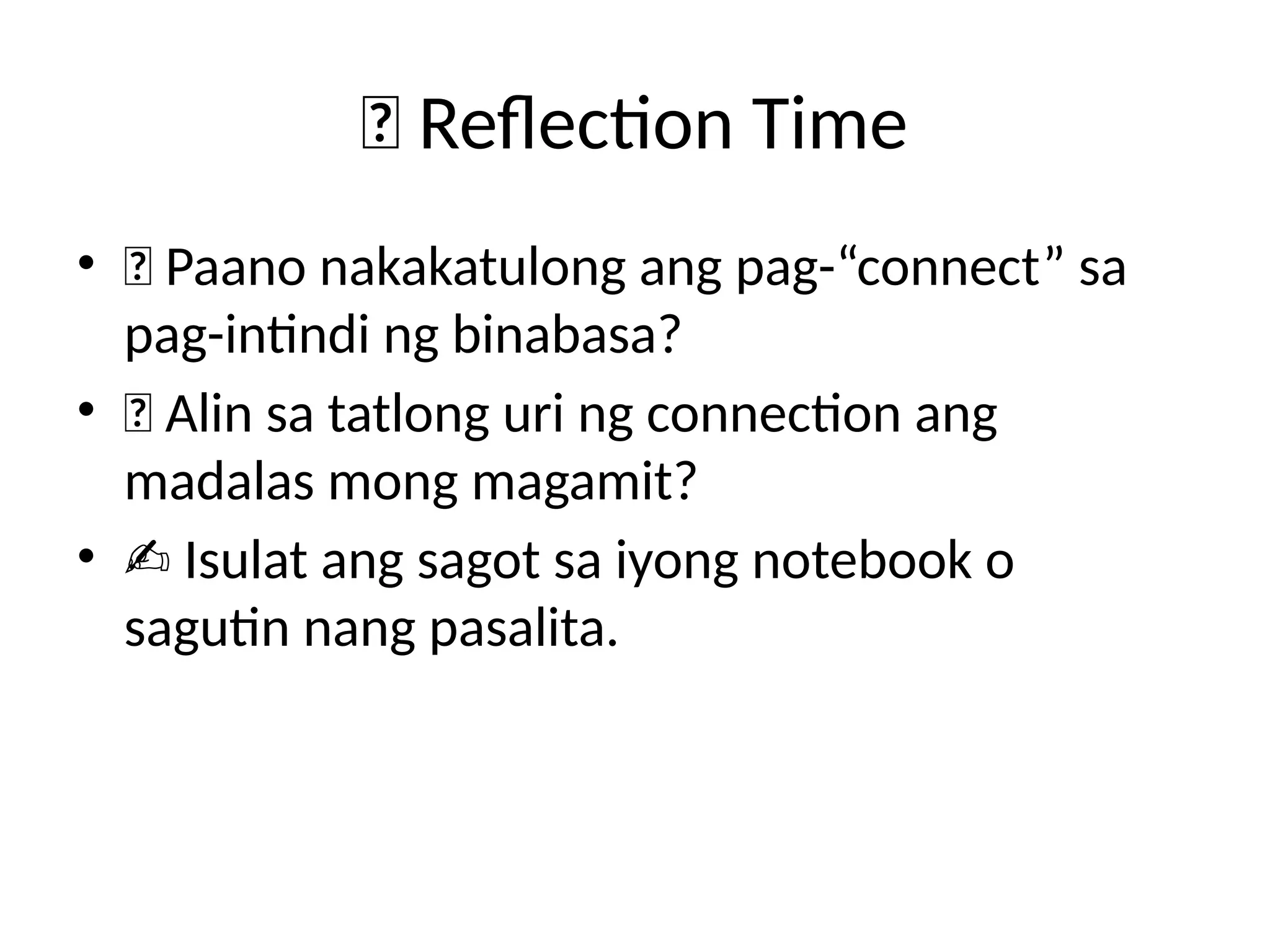 💬 Reflection Time
• 🤔 Paano nakakatulong ang pag-“connect” sa
pag-intindi ng binabasa?
• 💡 Alin sa tatlong uri ng connection ang
madalas mong magamit?
• ✍️Isulat ang sagot sa iyong notebook o
sagutin nang pasalita.
 