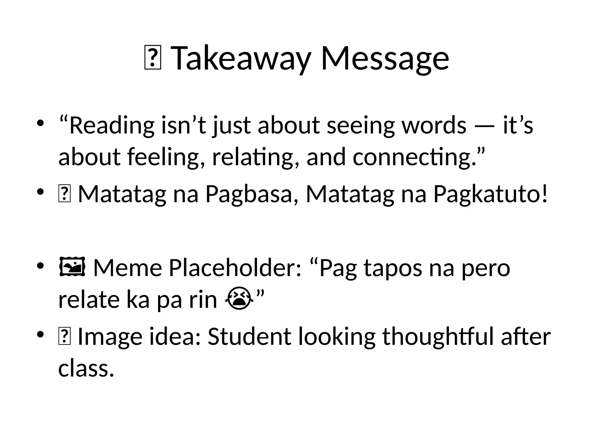 🌟 Takeaway Message
• “Reading isn’t just about seeing words — it’s
about feeling, relating, and connecting.”
• 📘 Matatag na Pagbasa, Matatag na Pagkatuto!
• 🖼️Meme Placeholder: “Pag tapos na pero
relate ka pa rin ”
😭
• 📸 Image idea: Student looking thoughtful after
class.
 