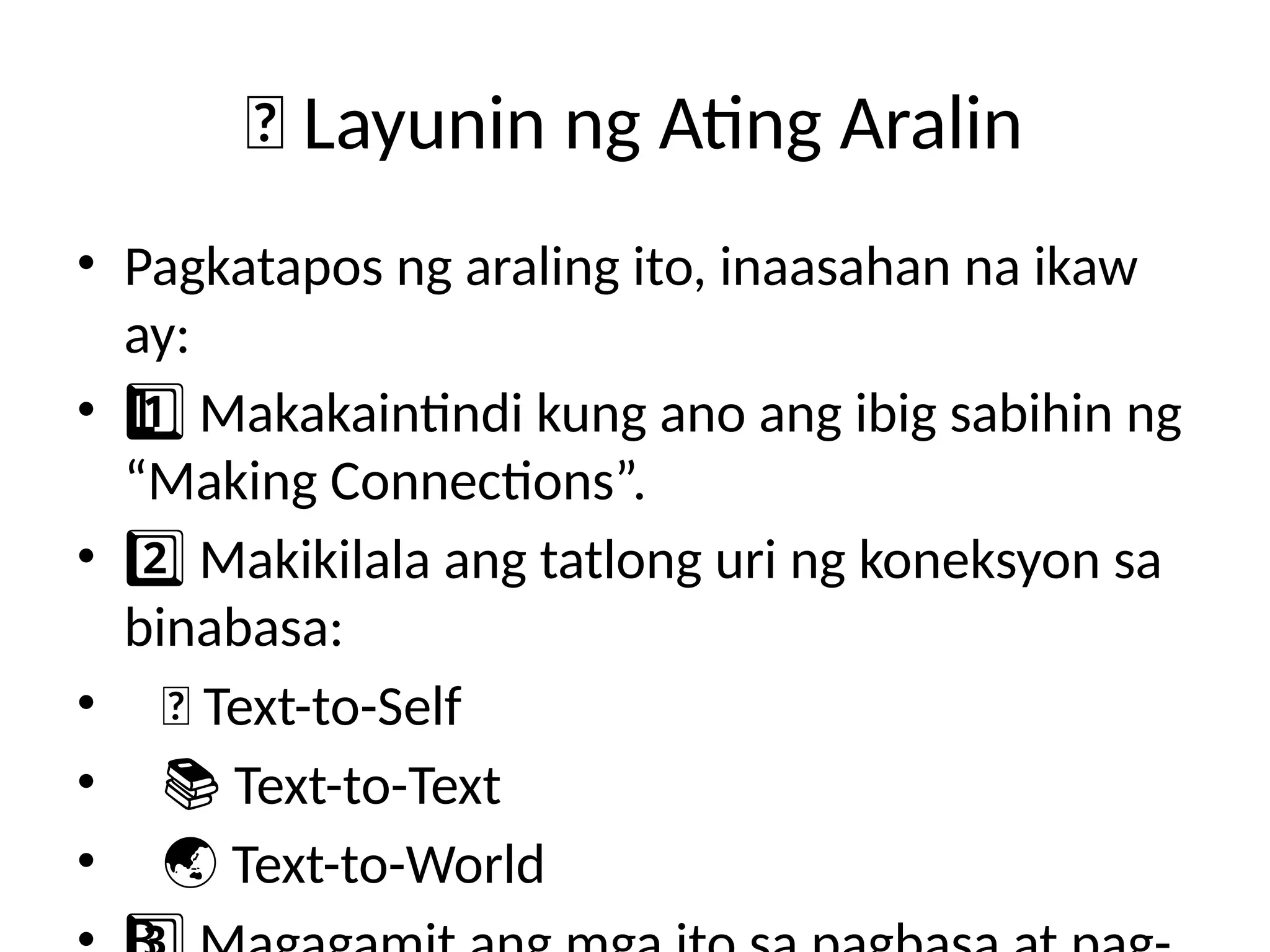 🎯 Layunin ng Ating Aralin
• Pagkatapos ng araling ito, inaasahan na ikaw
ay:
• Makakaintindi kung ano ang ibig sabihin ng
1 ️
1️⃣
“Making Connections”.
• Makikilala ang tatlong uri ng koneksyon sa
2️⃣
binabasa:
• 📖 Text-to-Self
• 📚 Text-to-Text
• 🌏 Text-to-World
 
