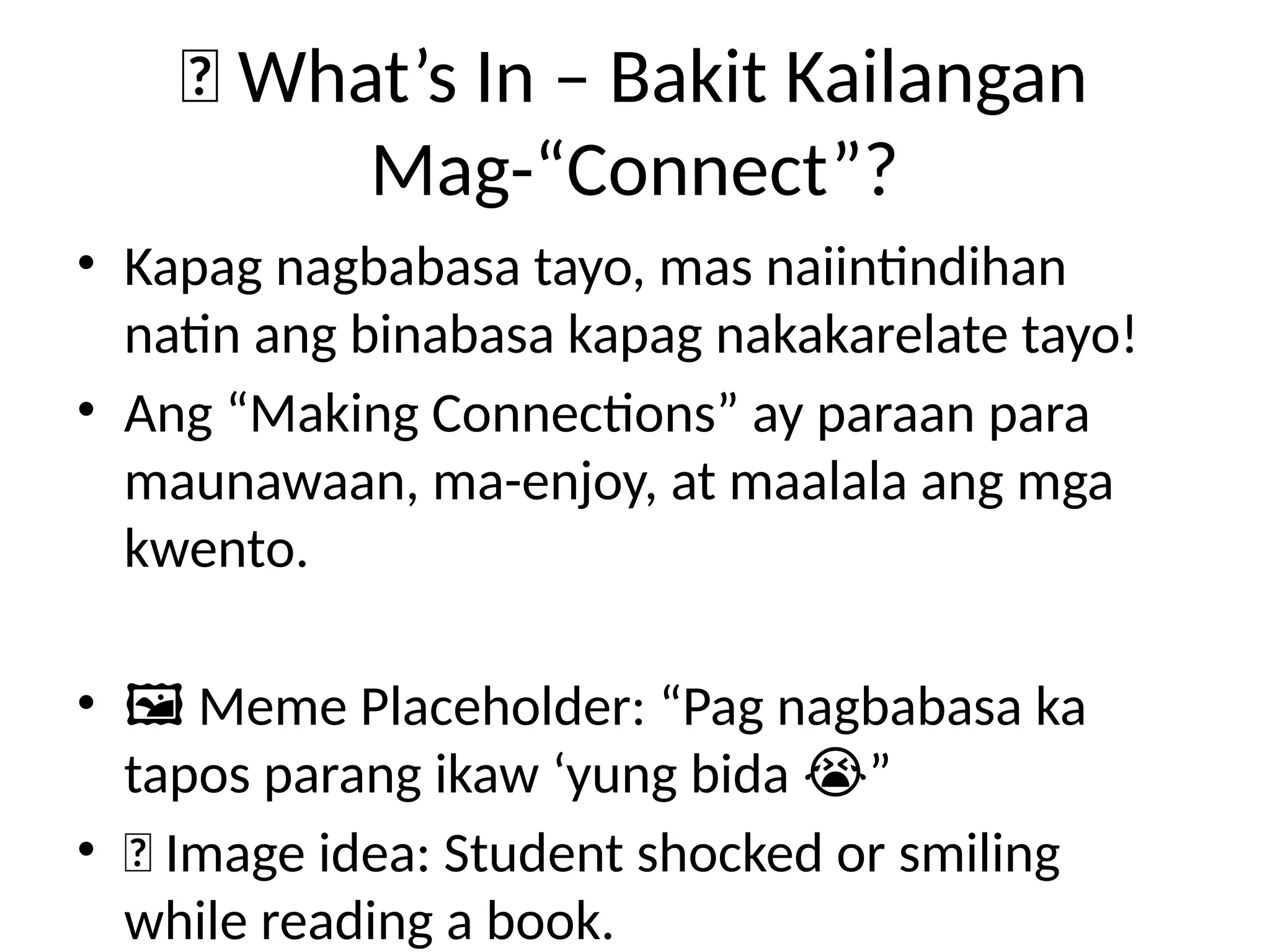 💡 What’s In – Bakit Kailangan
Mag-“Connect”?
• Kapag nagbabasa tayo, mas naiintindihan
natin ang binabasa kapag nakakarelate tayo!
• Ang “Making Connections” ay paraan para
maunawaan, ma-enjoy, at maalala ang mga
kwento.
• ️
🖼️Meme Placeholder: “Pag nagbabasa ka
tapos parang ikaw ‘yung bida ”
😭
• 📸 Image idea: Student shocked or smiling
while reading a book.
 