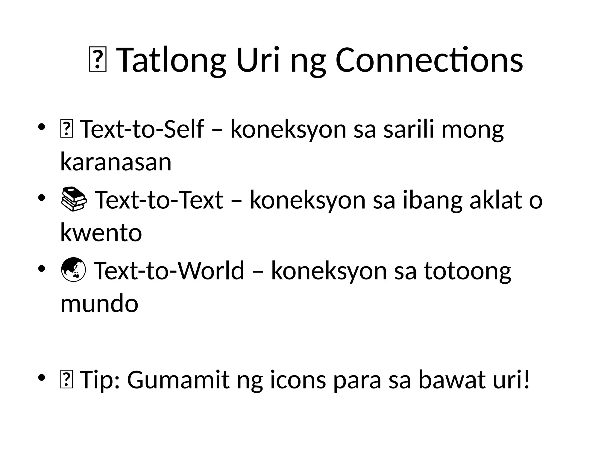 🔗 Tatlong Uri ng Connections
• 📖 Text-to-Self – koneksyon sa sarili mong
karanasan
• 📚 Text-to-Text – koneksyon sa ibang aklat o
kwento
• 🌏 Text-to-World – koneksyon sa totoong
mundo
• 💡 Tip: Gumamit ng icons para sa bawat uri!
 