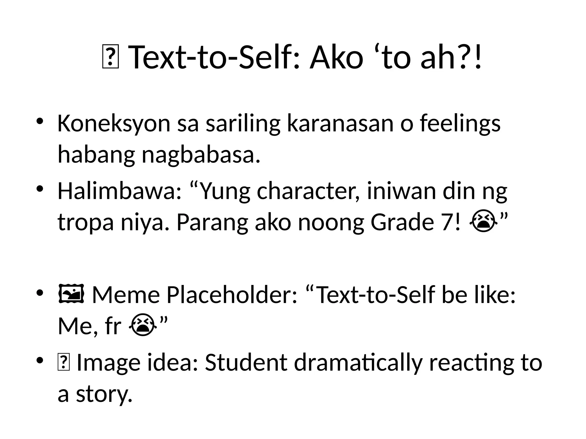 📖 Text-to-Self: Ako ‘to ah?!
• Koneksyon sa sariling karanasan o feelings
habang nagbabasa.
• Halimbawa: “Yung character, iniwan din ng
tropa niya. Parang ako noong Grade 7! ”
😭
• 🖼️Meme Placeholder: “Text-to-Self be like:
Me, fr ”
😭
• 📸 Image idea: Student dramatically reacting to
a story.
 