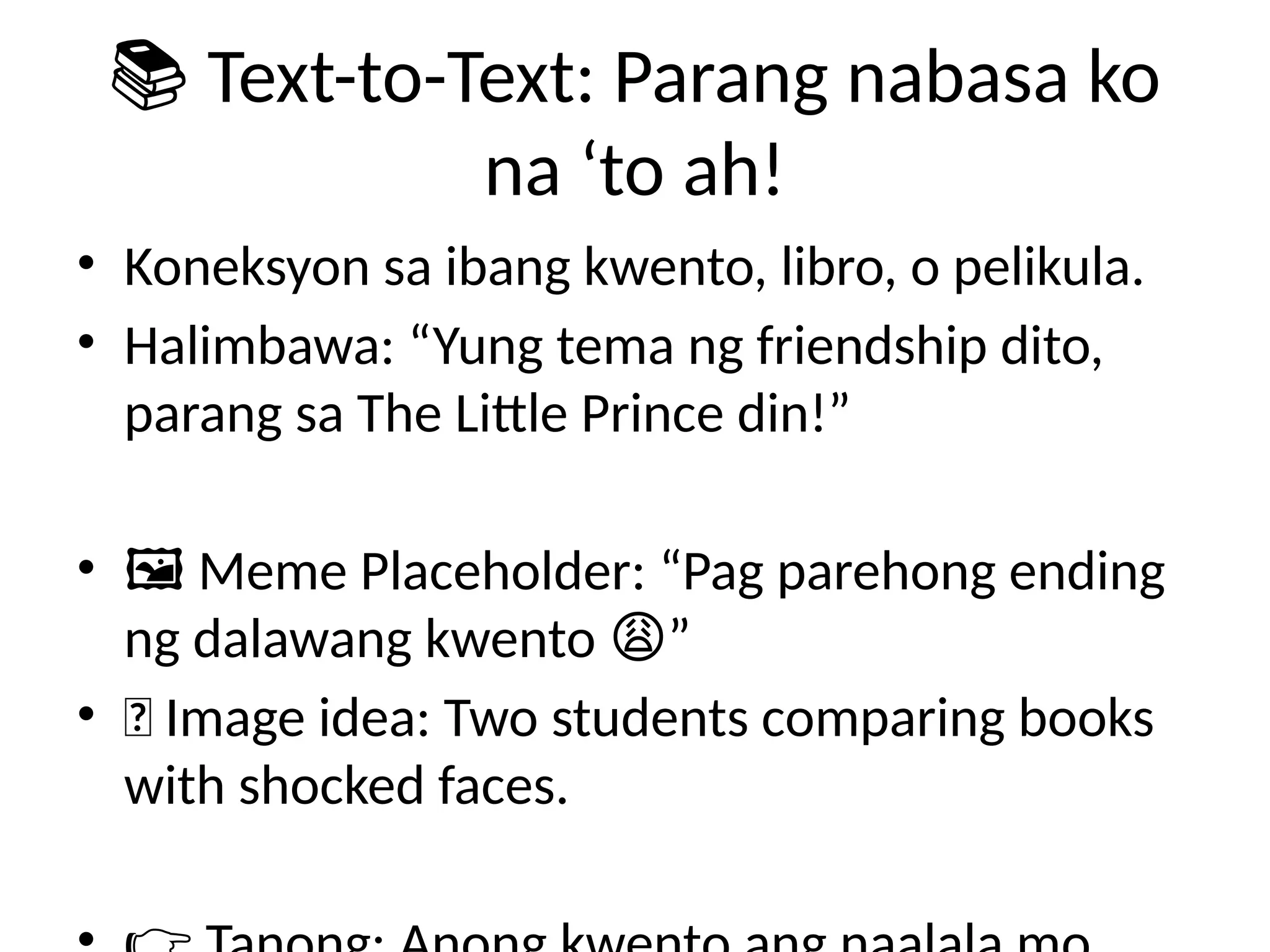 📚 Text-to-Text: Parang nabasa ko
na ‘to ah!
• Koneksyon sa ibang kwento, libro, o pelikula.
• Halimbawa: “Yung tema ng friendship dito,
parang sa The Little Prince din!”
• 🖼️Meme Placeholder: “Pag parehong ending
ng dalawang kwento ”
😩
• 📸 Image idea: Two students comparing books
with shocked faces.
 