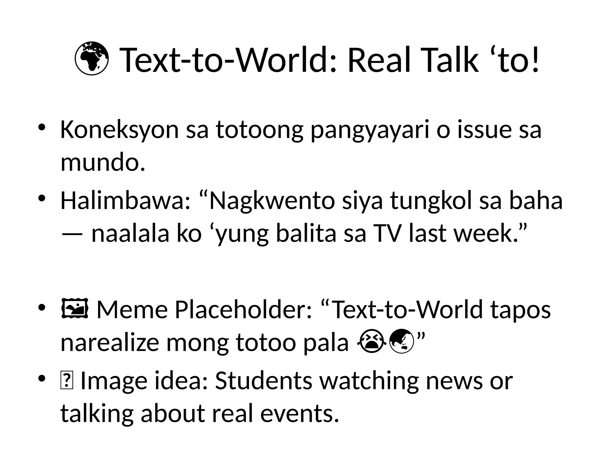 🌍 Text-to-World: Real Talk ‘to!
• Koneksyon sa totoong pangyayari o issue sa
mundo.
• Halimbawa: “Nagkwento siya tungkol sa baha
— naalala ko ‘yung balita sa TV last week.”
• 🖼️Meme Placeholder: “Text-to-World tapos
narealize mong totoo pala ”
😭🌏
• 📸 Image idea: Students watching news or
talking about real events.
 