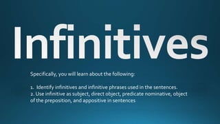 Specifically, you will learn about the following:
1. Identify infinitives and infinitive phrases used in the sentences.
2. Use infinitive as subject, direct object, predicate nominative, object
of the preposition, and appositive in sentences
 