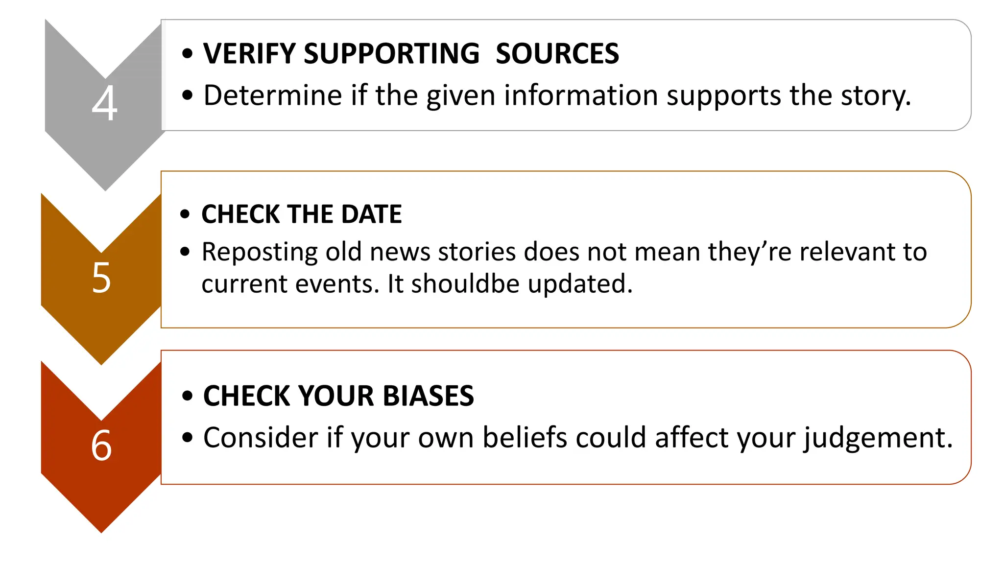 4
• VERIFY SUPPORTING SOURCES
• Determine if the given information supports the story.
5
• CHECK THE DATE
• Reposting old news stories does not mean they’re relevant to
current events. It shouldbe updated.
6
• CHECK YOUR BIASES
• Consider if your own beliefs could affect your judgement.