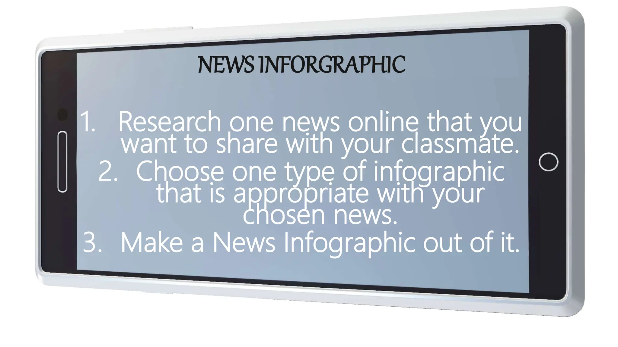 NEWS INFORGRAPHIC
1. Research one news online that you
want to share with your classmate.
2. Choose one type of infographic
that is appropriate with your
chosen news.
3. Make a News Infographic out of it.
