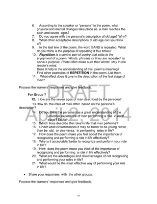 DRAFT
April 2, 2014
6. According to the speaker or “persona” in the poem, what
physical and mental changes take place as a man reaches the
sixth and seven ages?
7. Do you agree with the persona’s description of old age? Why?
8. What other acceptable descriptions of old age can you think
of?
9. In the last line of the poem, the word SANS is repeated. What
do you think is the purpose of repeating it four times?
10. Repetition is a central part of poetry that adds to the
enjoyment of a poem. Words, phrases or lines are repeated to
serve a purpose. Poets often make sure their words stay in the
reader’s mind.
Does it help in the understanding of this poem’s meaning?
Find other examples of REPETITION in the poem. List them.
11. What effect does it give in the description of the last stage of
man?
Process the learners’ responses and give feedback.
For Group 7
12. How are the seven ages of man described by the persona?
13.How do the roles of man differ based on the persona’s
description?
14. Do you think the persona has a great understanding of the
universal experience of man performing a role in each
stage? Explain.
15. Which lines describe the roles in life that man performs?
16. Under what circumstances it may be better to be young rather
than be old, or vice versa, in performing roles in life?
17. How does the poem make you feel about the importance of
recognizing and performing a role in life effectively?
18. Why is it acceptable/ better to recognize and perform your role
in life?
19. How does the poem make you think of the importance of
recognizing and performing a role in life effectively?
20. What are the advantages and disadvantages of not recognizing
and performing your roles in life?
21. What would be the most effective way of performing your role
in life?
 Share your responses with the other groups.
Process the learners’ responses and give feedback.
10
 