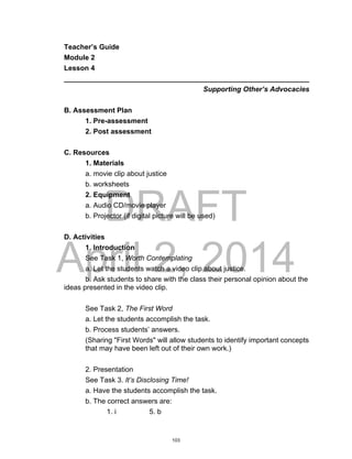 DRAFT
April 2, 2014
Teacher’s Guide
Module 2
Lesson 4
______________________________________________________________
Supporting Other’s Advocacies
B. Assessment Plan
1. Pre-assessment
2. Post assessment
C. Resources
1. Materials
a. movie clip about justice
b. worksheets
2. Equipment
a. Audio CD/movie player
b. Projector (if digital picture will be used)
D. Activities
1. Introduction
See Task 1, Worth Contemplating
a. Let the students watch a video clip about justice.
b. Ask students to share with the class their personal opinion about the
ideas presented in the video clip.
See Task 2, The First Word
a. Let the students accomplish the task.
b. Process students’ answers.
(Sharing "First Words" will allow students to identify important concepts
that may have been left out of their own work.)
2. Presentation
See Task 3. It’s Disclosing Time!
a. Have the students accomplish the task.
b. The correct answers are:
1. i 5. b
103
 