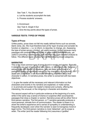 DRAFT
April 2, 2014
See Task 7, You Decide Now!
a. Let the students accomplish the task.
b. Process students’ answers.
3. Enrichment
See Task 8, Single It Out
a. Give the key points about the types of prose.
VARIOUS TEXTS: TYPES OF PROSE
Types of Prose
Unlike poetry, prose does not fall into neatly defined forms such as sonnets,
blank verse, etc. We must therefore look at the 'type' of prose and consider its
function or objective — i.e. to inform, to describe, to change, etc. Assessing
the type of prose serves a limited, yet useful purpose; limited because many
passages will combine different 'types' of prose writing simultaneously, yet
useful in providing a starting-point that will direct the more detailed analysis to
follow. The different types of prose fall into the following broad categories.
NARRATIVE
This is the most common type of prose found in novels and stories. Basically
it relates to any sort of writing that tells a story, or develops a plot. If a given
extract deals with events or situations, they are likely to be those of a
particularly telling or significant nature (for the characters or the author); if it
deals with a character, it will illuminate something important about that
character in action. In narrative prose, the writer is concerned with two basic
objectives:
1. to give the reader all the necessary and relevant information so that
characters and events in his narrative are explained, or make sense;
2. to promote and sustain the reader's interest and curiosity, offering the
interesting, the unusual, or the intriguing in character and situation.
The second aspect will be in particular evidence at the beginning of a work,
while in the same way a sense of drama or suspense often accompanies
passages that close a chapter or section. Narrative prose will be either first or
third person narrative. The first person, or 'I' narrative generally produces a
more personal, intimate form of communication. The reader is drawn in to
share the writer's experience and a sense of sympathy or understanding is
frequently developed, even when the narrator is seen to transgress moral or
legal norms. The third person narrative is more 'detached', yet its scope is
wider. The writer (and the reader following him) assumes a 'godlike'
106
 