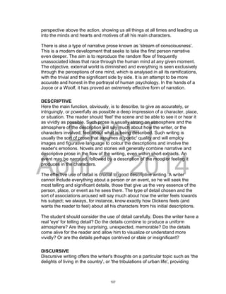 DRAFT
April 2, 2014
perspective above the action, showing us all things at all times and leading us
into the minds and hearts and motives of all his main characters.
There is also a type of narrative prose known as 'stream of consciousness'.
This is a modern development that seeks to take the first person narrative
even deeper. The aim is to reproduce the random flow of frequently
unassociated ideas that race through the human mind at any given moment.
The objective, external world is diminished and everything is seen exclusively
through the perceptions of one mind, which is analysed in all its ramifications,
with the trivial and the significant side by side. It is an attempt to be more
accurate and honest in the portrayal of human psychology. In the hands of a
Joyce or a Woolf, it has proved an extremely effective form of narration.
DESCRIPTIVE
Here the main function, obviously, is to describe, to give as accurately, or
intriguingly, or powerfully as possible a deep impression of a character, place,
or situation. The reader should 'feel' the scene and be able to see it or hear it
as vividly as possible. Such prose is usually strong on atmosphere and the
atmosphere of the description will say much about how the writer, or the
characters involved, feel about what is being described. Such writing is
usually the sort of prose that assumes a 'poetic' quality and will employ
images and figurative language to colour the descriptions and involve the
reader's emotions. Novels and stories will generally combine narrative and
descriptive prose in the flow of the writing, even within short extracts. An
event may be narrated, followed by a description of the mood or feeling it
produces in the characters.
The effective use of detail is crucial to good descriptive writing. A writer
cannot include everything about a person or an event, so he will seek the
most telling and significant details, those that give us the very essence of the
person, place, or event as he sees them. The type of detail chosen and the
sort of associations aroused will say much about how the writer feels towards
his subject; we always, for instance, know exactly how Dickens feels (and
wants the reader to feel) about all his characters from his initial descriptions.
The student should consider the use of detail carefully. Does the writer have a
real 'eye' for telling detail? Do the details combine to produce a uniform
atmosphere? Are they surprising, unexpected, memorable? Do the details
come alive for the reader and allow him to visualize or understand more
vividly? Or are the details perhaps contrived or stale or insignificant?
DISCURSIVE
Discursive writing offers the writer's thoughts on a particular topic such as 'the
delights of living in the country', or 'the tribulations of urban life', providing
107
 
