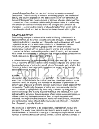 DRAFT
April 2, 2014
general observations from his own and perhaps humorous or unusual,
perspective. There is usually a sense of a mind enjoying its own intellectual
activity and creative expression. The basic intention will vary somewhat, as
the word 'discourse' can mean a lecture or sermon, whereas 'discursive' has
connotations of random observations and light conversation. A novelist may
well employ discursive sections to reveal the thoughts and values of his
characters — a more subtle means of 'characterization' than simply telling us
how characters think and feel, as the reader shares the actual thoughts.
DIDACTIC/DIRECTIVE
Such writing attempts to influence the reader's thinking or behavior in a
specific manner, as the writer seeks to persuade, or cajole, or coerce the
reader into thinking in a certain way. Generally, such writing deals with moral
or political issues and is most commonly found in the sermon, treatise,
journalism, or, at its lowest form, propaganda. The writer is usually
passionately involved with his subject, seeing wrongs and evils that must be
corrected. At its best, such writing can be powerful, moving and persuasive.
At its worst, it usually reeks of fanaticism and, though its social consequences
may be dangerous, it is usually poor writing.
A differentiation may be made between 'didactic' and 'directive'. At a simple
level, it lies in the difference between the impassioned prose of a sermon and
the detached prose of instruction (which 'directs' the reader as to what to do).
Didactic is, in fact, best reserved for purely moral issues, while directive
adequately covers the rest.
SATIRIC
Like certain other literary terms — i.e. 'pathetic' — the modern usage of this
word does not fully indicate the original meaning. Nowadays, we tend to use
the word 'satiric' for anything that ridicules the excesses or pretensions of
certain types of people (politicians being an ever-popular target, especially for
cartoonists). Traditionally, however, a 'satire' was more seriously intended
and conceived. It highlightted folly, immorality or excess by exaggeration
thereby deflating it and making it appear ludicrous and ridiculous. Yet such
satires had the genuinely didactic purpose of correcting such weaknesses, or
at least preventing those possessed of them from gaining power and
influence. The hope was that the reader would note the ludicrous, despicable
and contemptible nature of such behaviour and avoid it himself — if only for
fear of appearing equally ridiculous.
The elements of satire tend to be exaggeration, disproportion, ridicule and
sarcasm. The reader must catch the right tone to avoid a reading that is too
literal and taken at face value — the type of reading that might dismiss Animal
Farm as a harmless fantasy of 'talking' animals. Modern satire has tended to
108
 