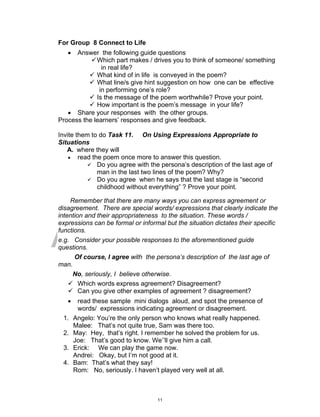 DRAFT
April 2, 2014
For Group 8 Connect to Life
 Answer the following guide questions
Which part makes / drives you to think of someone/ something
in real life?
 What kind of in life is conveyed in the poem?
 What line/s give hint suggestion on how one can be effective
in performing one’s role?
 Is the message of the poem worthwhile? Prove your point.
 How important is the poem’s message in your life?
 Share your responses with the other groups.
Process the learners’ responses and give feedback.
Invite them to do Task 11. On Using Expressions Appropriate to
Situations
A. where they will
 read the poem once more to answer this question.
 Do you agree with the persona’s description of the last age of
man in the last two lines of the poem? Why?
 Do you agree when he says that the last stage is “second
childhood without everything” ? Prove your point.
Remember that there are many ways you can express agreement or
disagreement. There are special words/ expressions that clearly indicate the
intention and their appropriateness to the situation. These words /
expressions can be formal or informal but the situation dictates their specific
functions.
e.g. Consider your possible responses to the aforementioned guide
questions.
Of course, I agree with the persona’s description of the last age of
man.
No, seriously, I believe otherwise.
 Which words express agreement? Disagreement?
 Can you give other examples of agreement ? disagreement?
 read these sample mini dialogs aloud, and spot the presence of
words/ expressions indicating agreement or disagreement.
1. Angelo: You’re the only person who knows what really happened.
Malee: That’s not quite true, Sam was there too.
2. May: Hey, that’s right. I remember he solved the problem for us.
Joe: That’s good to know. We’’ll give him a call.
3. Erick: We can play the game now.
Andrei: Okay, but I’m not good at it.
4. Bam: That’s what they say!
Rom: No, seriously. I haven’t played very well at all.
11
 