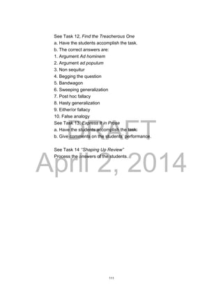 DRAFT
April 2, 2014
See Task 12, Find the Treacherous One
a. Have the students accomplish the task.
b. The correct answers are:
1. Argument Ad hominem
2. Argument ad populum
3. Non sequitur
4. Begging the question
5. Bandwagon
6. Sweeping generalization
7. Post hoc fallacy
8. Hasty generalization
9. Either/or fallacy
10. False analogy
See Task 13, Express It in Prose
a. Have the students accomplish the task.
b. Give comments on the students’ performance.
See Task 14 ‘’Shaping Up Review”
Process the answers of the students.
111
 