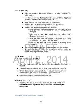 DRAFT
April 2, 2014
Task 2. IMAGINE
 Have the students view and listen to the song “Imagine”1
by
John Lennon.
 Ask them to list five (5) lines from the song and five (5) photos
from the video that struck them the most.
 Allow them to cite their opinion about these lines.
 Process the activity by asking the following questions:
 How do you compare your work with others?
 What do these common answers tell you about human
beings?
 Does this in any way speak the truth about you?
Expound your answer.
 What are your personal dreams for yourself, your family
and friends, our country and the world?
 What is the role of social justice in fulfilling these
dreams?
 Use this activity as motivation to the succeeding discussions.
 Use this activity as a means to clarify expectations about the
theme “seeking justice for others.”
YOUR TEXT
Task 1 : Four Pictures, One Idea
 Have the students identify the words being described by the photos in
the LM.
 Tell them that all of these words have to do with social injustice.
 Check their answers. Answers to the vocabulary building are (1)
emancipation, (2) vicious, (3) crooked, (4) discrimination.
 Use this activity as a springboard to the text.
READING THE TEXT
 Introduce the text by asking the motive question: How do you
contribute to the equitable, respectful and just society for
everyone?
1
http://www.youtube.com/watch?v=t_YXSHkAahE
113
 