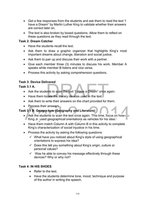 DRAFT
April 2, 2014
 Get a few responses from the students and ask them to read the text “I
have a Dream” by Martin Luther King to validate whether their answers
are correct later on.
 The text is also broken by boxed questions. Allow them to reflect on
these questions as they read through the text.
Task 2: Dream Catcher
 Have the students recall the text.
 Ask them to draw a graphic organizer that highlights King’s most
important dreams about change, liberation and social justice.
 Ask them to pair up and discuss their work with a partner.
 Give each member three (3) minutes to discuss his work. Member A
speaks while member B listens and vice versa.
 Process this activity by asking comprehension questions.
Task 3: Device Delivered
Task 3.1 A.
 Ask the students to scan the text “I Have a Dream” once again.
 Have them locate the literary devices used in the text.
 Ask them to write their answers on the chart provided for them.
 Process their answers.
Task 3.1 B. Geogra-ture (Geography and Literature)
 Ask the students to scan the text once again. This time, focus on how
King Jr. used geographical orientations as vehicles for his idea.
 Have them match Column A with Column B in this activity to complete
King’s characterization of social injustice in his time.
 Process the activity by asking the following questions:
 What have you noticed about King’s style of using geographical
orientations to express his idea?
 Does this tell you something about King’s origin, culture or
personal values?
 Was he able to convey his message effectively through these
devices? Why or why not?
Task 4: IN HIS SHOES
 Refer to the text.
 Have the students determine tone, mood, technique and purpose
of the author in writing the speech.
114
 