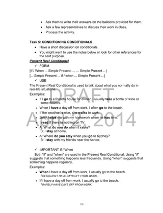 DRAFT
April 2, 2014
 Ask them to write their answers on the balloons provided for them.
 Ask a few representatives to discuss their work in class.
 Process the activity.
Task 5: CONDITIONING CONDITIONALS
 Have a short discussion on conditionals.
 You might want to use the notes below or look for other references for
the said purpose.
Present Real Conditional
 FORM
[If / When ... Simple Present ..., ... Simple Present ...]
[... Simple Present ... if / when ... Simple Present ...]
 USE
The Present Real Conditional is used to talk about what you normally do in
real-life situations.
Examples:
 If I go to a friend's house for dinner, I usually take a bottle of wine or
some flowers.
 When I have a day off from work, I often go to the beach.
 If the weather is nice, she walks to work.
 Jerry helps me with my homework when he has time.
 I read if there is nothing on TV.
 A: What do you do when it rains?
B: I stay at home.
 A: Where do you stay when you go to Sydney?
B: I stay with my friends near the harbor.
 IMPORTANT If / When
Both "if" and "when" are used in the Present Real Conditional. Using "if"
suggests that something happens less frequently. Using "when" suggests that
something happens regularly.
Examples:
 When I have a day off from work, I usually go to the beach.
I REGULARLY HAVE DAYS OFF FROM WORK.
 If I have a day off from work, I usually go to the beach.
I RARELY HAVE DAYS OFF FROM WORK.
115
 