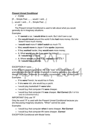 DRAFT
April 2, 2014
Present Unreal Conditional
 FORM
[If ... Simple Past ..., ... would + verb ...]
[... would + verb ... if ... Simple Past ...]
 USE
The Present Unreal Conditional is used to talk about what you would
generally do in imaginary situations.
Examples:
 If I owned a car, I would drive to work. But I don't own a car.
 She would travel around the world if she had more money. But she
doesn't have much money.
 I would read more if I didn't watch so much TV.
 Mary would move to Japan if she spoke Japanese.
 If they worked harder, they would earn more money.
 A: What would you do if you won the lottery?
B: I would buy a house.
 A: Where would you live if you moved to the U.S.?
B: I would live in Seattle.
EXCEPTION If I were ...
In the Present Unreal Conditional, the form "was" is not considered
grammatically correct. In written English or in testing situations, you should
always use "were." However, in everyday conversation, "was" is often used.
Examples:
 If he were French, he would live in Paris.
 If she were rich, she would buy a yacht.
 I would play basketball if I were taller.
 I would buy that computer if it were cheaper.
 I would buy that computer if it was cheaper. Not Correct (BUT OFTEN
SAID IN CONVERSATION.)
IMPORTANT Only use "If"
Only the word "if" is used with the Present Unreal Conditional because you
are discussing imaginary situations. "When" cannot be used.
Examples:
 I would buy that computer when it were cheaper. Not Correct
 I would buy that computer if it were cheaper. Correct
EXCEPTION Conditional with Modal Verbs
116
 