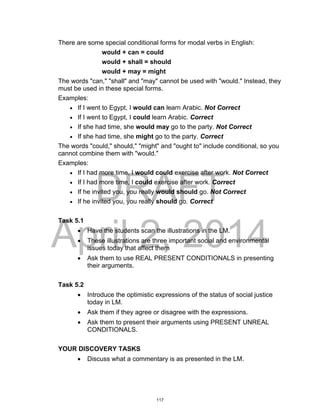 DRAFT
April 2, 2014
There are some special conditional forms for modal verbs in English:
would + can = could
would + shall = should
would + may = might
The words "can," "shall" and "may" cannot be used with "would." Instead, they
must be used in these special forms.
Examples:
 If I went to Egypt, I would can learn Arabic. Not Correct
 If I went to Egypt, I could learn Arabic. Correct
 If she had time, she would may go to the party. Not Correct
 If she had time, she might go to the party. Correct
The words "could," should," "might" and "ought to" include conditional, so you
cannot combine them with "would."
Examples:
 If I had more time, I would could exercise after work. Not Correct
 If I had more time, I could exercise after work. Correct
 If he invited you, you really would should go. Not Correct
 If he invited you, you really should go. Correct
Task 5.1
 Have the students scan the illustrations in the LM.
 These illustrations are three important social and environmental
issues today that affect them
 Ask them to use REAL PRESENT CONDITIONALS in presenting
their arguments.
Task 5.2
 Introduce the optimistic expressions of the status of social justice
today in LM.
 Ask them if they agree or disagree with the expressions.
 Ask them to present their arguments using PRESENT UNREAL
CONDITIONALS.
YOUR DISCOVERY TASKS
 Discuss what a commentary is as presented in the LM.
117
 
