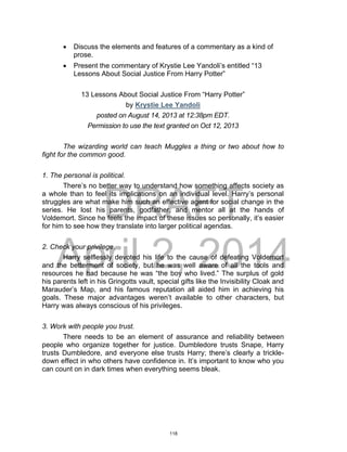 DRAFT
April 2, 2014
 Discuss the elements and features of a commentary as a kind of
prose.
 Present the commentary of Krystie Lee Yandoli’s entitled “13
Lessons About Social Justice From Harry Potter”
13 Lessons About Social Justice From “Harry Potter”
by Krystie Lee Yandoli
posted on August 14, 2013 at 12:38pm EDT.
Permission to use the text granted on Oct 12, 2013
The wizarding world can teach Muggles a thing or two about how to
fight for the common good.
1. The personal is political.
There’s no better way to understand how something affects society as
a whole than to feel its implications on an individual level. Harry’s personal
struggles are what make him such an effective agent for social change in the
series. He lost his parents, godfather, and mentor all at the hands of
Voldemort. Since he feels the impact of these issues so personally, it’s easier
for him to see how they translate into larger political agendas.
2. Check your privilege.
Harry selflessly devoted his life to the cause of defeating Voldemort
and the betterment of society, but he was well aware of all the tools and
resources he had because he was “the boy who lived.” The surplus of gold
his parents left in his Gringotts vault, special gifts like the Invisibility Cloak and
Marauder’s Map, and his famous reputation all aided him in achieving his
goals. These major advantages weren’t available to other characters, but
Harry was always conscious of his privileges.
3. Work with people you trust.
There needs to be an element of assurance and reliability between
people who organize together for justice. Dumbledore trusts Snape, Harry
trusts Dumbledore, and everyone else trusts Harry; there’s clearly a trickle-
down effect in who others have confidence in. It’s important to know who you
can count on in dark times when everything seems bleak.
118
 