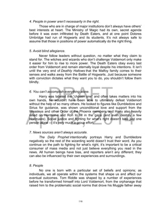 DRAFT
April 2, 2014
4. People in power aren’t necessarily in the right.
Those who are in charge of major institutions don’t always have others’
best interests at heart. The Ministry of Magic had its own, secret agenda
before it was even infiltrated by Death Eaters, and at one point Dolores
Umbridge had run of Hogwarts and its students. It’s not always safe to
assume that those in positions of power automatically do the right thing.
5. Avoid blind allegiance.
Never follow leaders without question, no matter what they claim to
stand for. The witches and wizards who don’t challenge Voldemort only make
it easier for him to rise to more power. The Death Eaters obey every last
order from Voldemort and remain eternally loyal despite his intentions. It isn’t
until the very end of Deathly Hallows that the Malfoy family comes to their
senses and walks away from the Battle of Hogwarts. Just because someone
with conviction dictates what they want you to do, you shouldn’t follow them
blindly.
6. You can’t accomplish everything alone.
Harry was labeled the “chosen one” and often takes matters into his
own hands, he wouldn’t have been able to ultimately defeat Voldemort
without the help of so many others. He looked to figures like Dumbledore and
Sirius for guidance, was shown unconditional love and support from the
Weasleys and other Order of the Phoenix members, and Harry also heavily
relied on Hermione and Ron to fill in the gaps (and even destroy a few
Horcruxes). Social justice and fighting for what’s right doesn’t take just one
person alone — it’s very much a group effort.
7. News sources aren’t always accurate.
The Daily Prophet intentionally portrays Harry and Dumbledore
negatively so the rest of the wizarding world doesn’t trust their word. As you
continue on the path to fighting for what’s right, it’s important to be a critical
consumer of mass media and not just believe everything you read in the
news. All human beings have bias, and reporters aren’t any different; they
can also be influenced by their own experiences and surroundings.
8. People
No one is born with a particular set of beliefs and opinions; as
individuals, we all operate within the systems that shape us and affect our
eventual outcomes. Tom Riddle was shaped by a number of experiences
before he transformed himself into Lord Voldemort, from the orphanage that
raised him to the problematic social norms that drove his Muggle father away
119
 