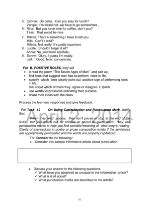 DRAFT
April 2, 2014
5. Connie: Do come. Can you stay for lunch?
Vangie: I’m afraid not. we have to go somewhere .
6. Rina: But you have time for coffee, don’t you?
Tess: That would be nice.
7. Milette: There’s something I have to tell you
Mila : Can’t it wait?
Milette: Not really. It’s pretty important.
8. Lucille: Should I forget it all?
Annie: No, just listen carefully.
9. Sonny: Okay, I guess I’m ready.
Leif: Good. Now, concentrate.
For B. POSITIVE ROLES, they will
 e read the poem “The Seven Ages of Man” and pair up.
 find lines that suggest man has to perform roles in life.
 specify which lines clearly point out positive sign of performing roles
in life.
talk about which of them they agree or disagree. Explain.
 use words/ expressions indicating their purpose.
 share their ideas with the class.
Process the learners’ responses and give feedback.
For Task 12 On Using Capitalization and Punctuation Mark, clarify
that
When they read poems, they don’t pause or stop at the end of the
lines, but you watch out for comma or period to guide them. They use
punctuation marks to help you find sensible meaning of what theyre reading.
Clarity of expressions in poetry or prose composition exists if the sentences
are appropriately punctuated and the words are properly capitalized.
For Connect do the following:
 Consider this sample informative article about punctuation.
 Discuss your answer to the following questions.
 What have you observed as unusual in the informative article?
 What is it all about?
 What punctuation marks are described in the article?
12
 