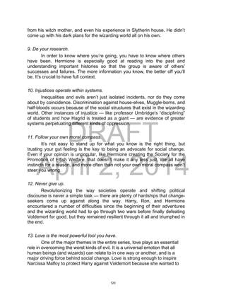 DRAFT
April 2, 2014
from his witch mother, and even his experience in Slytherin house. He didn’t
come up with his dark plans for the wizarding world all on his own.
9. Do your research.
In order to know where you’re going, you have to know where others
have been. Hermione is especially good at reading into the past and
understanding important histories so that the group is aware of others’
successes and failures. The more information you know, the better off you’ll
be. It’s crucial to have full context.
10. Injustices operate within systems.
Inequalities and evils aren’t just isolated incidents, nor do they come
about by coincidence. Discrimination against house-elves, Muggle-borns, and
half-bloods occurs because of the social structures that exist in the wizarding
world. Other instances of injustice — like professor Umbridge’s “disciplining”
of students and how Hagrid is treated as a giant — are evidence of greater
systems perpetuating different kinds of oppression.
11. Follow your own moral compass.
It’s not easy to stand up for what you know is the right thing, but
trusting your gut feeling is the key to being an advocate for social change.
Even if your opinion is unpopular, like Hermione creating the Society for the
Promotion of Elfish Welfare, that doesn’t make it any less just. We all have
instincts for a reason, and more often than not your own moral compass won’t
steer you wrong.
12. Never give up.
Revolutionizing the way societies operate and shifting political
discourse is never a simple task — there are plenty of hardships that change-
seekers come up against along the way. Harry, Ron, and Hermione
encountered a number of difficulties since the beginning of their adventures
and the wizarding world had to go through two wars before finally defeating
Voldemort for good, but they remained resilient through it all and triumphed in
the end.
13. Love is the most powerful tool you have.
One of the major themes in the entire series, love plays an essential
role in overcoming the worst kinds of evil. It is a universal emotion that all
human beings (and wizards) can relate to in one way or another, and is a
major driving force behind social change. Love is strong enough to inspire
Narcissa Malfoy to protect Harry against Voldemort because she wanted to
120
 