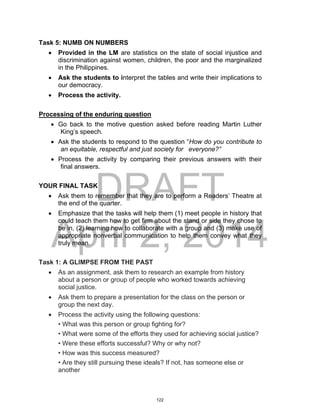 DRAFT
April 2, 2014
Task 5: NUMB ON NUMBERS
 Provided in the LM are statistics on the state of social injustice and
discrimination against women, children, the poor and the marginalized
in the Philippines.
 Ask the students to interpret the tables and write their implications to
our democracy.
 Process the activity.
Processing of the enduring question
 Go back to the motive question asked before reading Martin Luther
King’s speech.
 Ask the students to respond to the question “How do you contribute to
an equitable, respectful and just society for everyone?”
 Process the activity by comparing their previous answers with their
final answers.
YOUR FINAL TASK
 Ask them to remember that they are to perform a Readers’ Theatre at
the end of the quarter.
 Emphasize that the tasks will help them (1) meet people in history that
could teach them how to get firm about the stand or side they chose to
be in, (2) learning how to collaborate with a group and (3) make use of
appropriate nonverbal communication to help them convey what they
truly mean.
Task 1: A GLIMPSE FROM THE PAST
 As an assignment, ask them to research an example from history
about a person or group of people who worked towards achieving
social justice.
 Ask them to prepare a presentation for the class on the person or
group the next day.
 Process the activity using the following questions:
• What was this person or group fighting for?
• What were some of the efforts they used for achieving social justice?
• Were these efforts successful? Why or why not?
• How was this success measured?
• Are they still pursuing these ideals? If not, has someone else or
another
122
 
