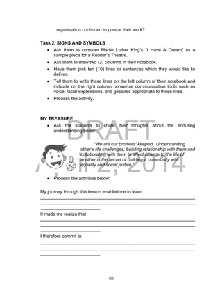 DRAFT
April 2, 2014
organization continued to pursue their work?
Task 2. SIGNS AND SYMBOLS
 Ask them to consider Martin Luther King’s “I Have A Dream” as a
sample piece for a Reader’s Theatre.
 Ask them to draw two (2) columns in their notebook.
 Have them pick ten (10) lines or sentences which they would like to
deliver.
 Tell them to write these lines on the left column of their notebook and
indicate on the right column nonverbal communication tools such as
voice, facial expressions, and gestures appropriate to these lines.
 Process the activity.
MY TREASURE
 Ask the students to share their thoughts about the enduring
understanding below.
“We are our brothers’ keepers. Understanding
other’s life challenges, building relationship with them and
collaborating with them to affect change to the life of
another is the secret of building a community with
equality and social justice.”
 Process the activities below:
My journey through this lesson enabled me to learn
______________________________________________________________
______________________________________________________________
________________________
It made me realize that
______________________________________________________________
______________________________________________________________
________________________
I therefore commit to
______________________________________________________________
______________________________________________________________
________________________
123
 