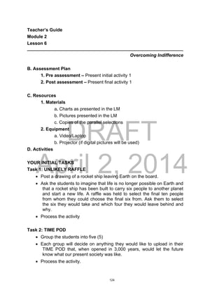 DRAFT
April 2, 2014
Teacher’s Guide
Module 2
Lesson 6
______________________________________________________________
Overcoming Indifference
B. Assessment Plan
1. Pre assessment – Present initial activity 1
2. Post assessment – Present final activity 1
C. Resources
1. Materials
a. Charts as presented in the LM
b. Pictures presented in the LM
c. Copies of the parallel selections
2. Equipment
a. Video/Laptop
b. Projector (if digital pictures will be used)
D. Activities
YOUR INITIAL TASKS
Task 1: UNLIKELY RAFFLE
 Post a drawing of a rocket ship leaving Earth on the board.
 Ask the students to imagine that life is no longer possible on Earth and
that a rocket ship has been built to carry six people to another planet
and start a new life. A raffle was held to select the final ten people
from whom they could choose the final six from. Ask them to select
the six they would take and which four they would leave behind and
why.
 Process the activity
Task 2: TIME POD
 Group the students into five (5)
 Each group will decide on anything they would like to upload in their
TIME POD that, when opened in 3,000 years, would let the future
know what our present society was like.
 Process the activity.
124
 