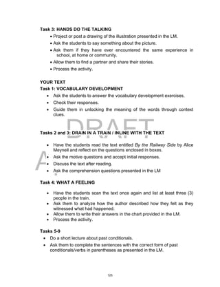 DRAFT
April 2, 2014
Task 3: HANDS DO THE TALKING
 Project or post a drawing of the illustration presented in the LM.
 Ask the students to say something about the picture.
 Ask them if they have ever encountered the same experience in
school, at home or community.
 Allow them to find a partner and share their stories.
 Process the activity.
YOUR TEXT
Task 1: VOCABULARY DEVELOPMENT
 Ask the students to answer the vocabulary development exercises.
 Check their responses.
 Guide them in unlocking the meaning of the words through context
clues.
Tasks 2 and 3: DRAIN IN A TRAIN / INLINE WITH THE TEXT
 Have the students read the text entitled By the Railway Side by Alice
Meynell and reflect on the questions enclosed in boxes.
 Ask the motive questions and accept initial responses.
 Discuss the text after reading.
 Ask the comprehension questions presented in the LM
Task 4: WHAT A FEELING
 Have the students scan the text once again and list at least three (3)
people in the train.
 Ask them to analyze how the author described how they felt as they
witnessed what had happened.
 Allow them to write their answers in the chart provided in the LM.
 Process the activity.
Tasks 5-9
 Do a short lecture about past conditionals.
 Ask them to complete the sentences with the correct form of past
conditionals/verbs in parentheses as presented in the LM.
125
 
