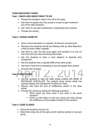 DRAFT
April 2, 2014
YOUR DISCOVERY TASKS
Task 1: MUCH ADO ABOUT WHAT TO DO
 Present the situations cited in the LM to the class.
 Ask them to explain why they would or would not get involved in
any of the cited situations.
 Ask them to use past conditionals in expressing their answers.
 Process the activity.
Task 2: VOGUE VIGNETTE
 Have a short discussion on vignette, its features and elements.
 Reveal to the students that By the Railway Side by Alice Meynell is
a kind of prose called “vignette.”
 Ask them to scan the text once again and compare it to one (1)
from the texts you have previously discussed.
 Ask the students to draw a venn diagram to illustrate their
comparison.
 Ask the students how a vignette differs from other prose.
 Ask them if they find it interesting or not and explain their answer.
 Process their answers.
Task 2: NOSY NEWS
 Ask the students to read the news article entitled HIS NAME IS
REYNALDO CARCILLAR: The pedicab driver whose death has
sparked debate and introspection by Bernard Testa
 Discuss with them the kind of indifference shown in the news
article.
 Process the activity by asking the following questions:
 What would you have done if you were in the same
situation?
 Come up with ideas on how your group can help change
the indifference of the people involved in the accident.
Task 3: CASE CLOSED
 Group the students into four (4).
 Make them draw lots of the topics which shall be worked on by each
group.
126
 