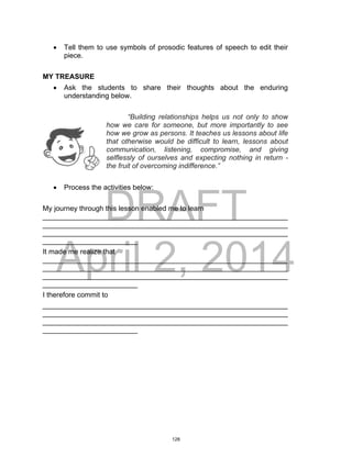 DRAFT
April 2, 2014
 Tell them to use symbols of prosodic features of speech to edit their
piece.
MY TREASURE
 Ask the students to share their thoughts about the enduring
understanding below.
“Building relationships helps us not only to show
how we care for someone, but more importantly to see
how we grow as persons. It teaches us lessons about life
that otherwise would be difficult to learn, lessons about
communication, listening, compromise, and giving
selflessly of ourselves and expecting nothing in return -
the fruit of overcoming indifference.”
 Process the activities below:
My journey through this lesson enabled me to learn
______________________________________________________________
______________________________________________________________
______________________________________________________________
________________________
It made me realize that
______________________________________________________________
______________________________________________________________
______________________________________________________________
________________________
I therefore commit to
______________________________________________________________
______________________________________________________________
______________________________________________________________
________________________
128
 