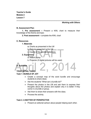 DRAFT
April 2, 2014
Teacher’s Guide
Module 2
Lesson 7
______________________________________________________________
Working with Others
B. Assessment Plan
1. Pre assessment – Present a KWL chart to measure their
knowledge of the theme and topic
2. Post assessment – complete the KWL chart
C. Resources
1. Materials
a. Charts as presented in the LM
b. Pictures presented in the LM
c. Copies of the parallel selections
2. Equipment
a. Video/Laptop
b. Projector (if digital pictures will be used)
D. Activities
YOUR INITIAL TASKS
Task 1: BUNDLE OF JOY
 Create a concept map of the word bundle and encourage
students to share ideas
 Ask the students “What can a bundle do?”
 Present the photos in the LM and ask them to express their
thoughts about the photos and explain why it is better if they
come in a bundle or group.
 Ask them to share their answers with the class.
 Process the activity.
Task 2. A MATTER OF PERSPECTIVE
 Present an editorial cartoon about people helping each other.
129
 
