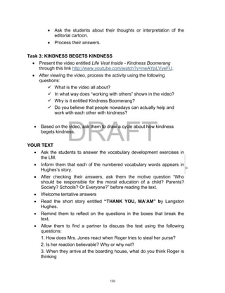 DRAFT
April 2, 2014
 Ask the students about their thoughts or interpretation of the
editorial cartoon.
 Process their answers.
Task 3: KINDNESS BEGETS KINDNESS
 Present the video entitled Life Vest Inside - Kindness Boomerang
through this link http://www.youtube.com/watch?v=nwAYpLVyeFU.
 After viewing the video, process the activity using the following
questions:
 What is the video all about?
 In what way does “working with others” shown in the video?
 Why is it entitled Kindness Boomerang?
 Do you believe that people nowadays can actually help and
work with each other with kindness?
 Based on the video, ask them to draw a cycle about how kindness
begets kindness.
YOUR TEXT
 Ask the students to answer the vocabulary development exercises in
the LM.
 Inform them that each of the numbered vocabulary words appears in
Hughes’s story.
 After checking their answers, ask them the motive question “Who
should be responsible for the moral education of a child? Parents?
Society? Schools? Or Everyone?” before reading the text.
 Welcome tentative answers
 Read the short story entitled “THANK YOU, MA’AM” by Langston
Hughes.
 Remind them to reflect on the questions in the boxes that break the
text.
 Allow them to find a partner to discuss the text using the following
questions:
1. How does Mrs. Jones react when Roger tries to steal her purse?
2. Is her reaction believable? Why or why not?
3. When they arrive at the boarding house, what do you think Roger is
thinking
130
 