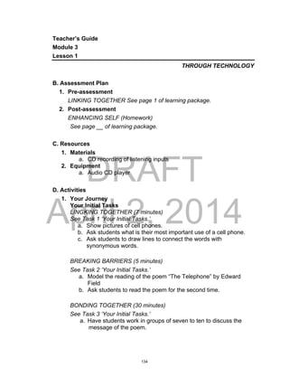 DRAFT
April 2, 2014
Teacher’s Guide
Module 3
Lesson 1
THROUGH TECHNOLOGY
B. Assessment Plan
1. Pre-assessment
LINKING TOGETHER See page 1 of learning package.
2. Post-assessment
ENHANCING SELF (Homework)
See page __ of learning package.
C. Resources
1. Materials
a. CD recording of listening inputs
2. Equipment
a. Audio CD player
D. Activities
1. Your Journey
Your Initial Tasks
LINGKING TOGETHER (7 minutes)
See Task 1 ‘Your Initial Tasks.’
a. Show pictures of cell phones.
b. Ask students what is their most important use of a cell phone.
c. Ask students to draw lines to connect the words with
synonymous words.
BREAKING BARRIERS (5 minutes)
See Task 2 ‘Your Initial Tasks.’
a. Model the reading of the poem “The Telephone” by Edward
Field
b. Ask students to read the poem for the second time.
BONDING TOGETHER (30 minutes)
See Task 3 ‘Your Initial Tasks.’
a. Have students work in groups of seven to ten to discuss the
message of the poem.
134
 