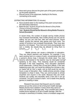 DRAFT
April 2, 2014
b. Have each group discuss the given part of the poem prompted
by the guide questions.
c. Discuss some of the responses, leading to the theme,
connecting to the world.
EXTRACTING INFORMATION (15 minutes)
a. Have students listen to the reading of the poem and jot down
the information listened to.
b. Read the text “Students Should Not Be Allowed to Bring Mobile
Phones to School (Excerpted)”
Text: Students Should Not Be Allowed to Bring Mobile Phones to
School (Excerpted)
In recent times, the number of people owning mobile phones
has increased dramatically. Now mobile phones are not just for
calling, but you can now text, take and send pictures, record
videos, access the internet, play games and much more. The
variety of functions has increased dramatically. They have also
become a lot cheaper. Thus more and more young people now
own a mobile. So should they be allowed to bring them to
school?
Mobile phones can cause a distraction in education.
They can disturb teachers and students. For example, if you
were working hard on a piece of work, concentrating hard, and
a person's phone rings, it disrupts the whole class. You may
become side-tracked or the teacher may be interrupted during
speaking to the class. Thus teaching would be constantly
disrupted if this kept happening. Thus education standards
would deteriorate. Looking then at long term effects, if this was
happening every day, you would be wasting five minutes a day,
so nearly half an hour a week, and so that would be over ten
hours a year of disruption. Also, mobile phones provide a large
temptation to cheat in tests. They can communicate to almost
anywhere and anyone in the world. Because they are small,
students can quietly and discreetly send a text and it can go
unnoticed. You got to school to learn, not to waste time playing
games or cheating in tests.
Research has proven that frequent use of a mobile
phone can put the owner at risk of long term health damage.
Mobile phones have radiation in them which they send out
which can destroy or damage cells. Thus a student who uses a
mobile phone regularly is at risk of health damage. With the
increase in ownership of mobiles, there is increased usage and
135
 