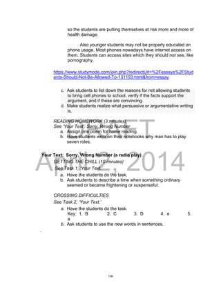 DRAFT
April 2, 2014
so the students are putting themselves at risk more and more of
health damage.
Also younger students may not be properly educated on
phone usage. Most phones nowadays have internet access on
them. Students can access sites which they should not see, like
pornography.
https://www.studymode.com/join.php?redirectUrl=%2Fessays%2FStud
ents-Should-Not-Be-Allowed-To-131193.html&from=essay
c. Ask students to list down the reasons for not allowing students
to bring cell phones to school, verify if the facts support the
argument, and if these are convincing.
d. Make students realize what persuasive or argumentative writing
is.
READING HOMEWORK (3 minutes)
See ‘Your Text’: Sorry, Wrong Number
a. Assign one poem for home reading.
b. Have students write on their notebooks why man has to play
seven roles.
Your Text: Sorry, Wrong Number (a radio play)
GETTING THE CHILL (10 minutes)
See Task 1, ‘Your Text.’
a. Have the students do the task.
b. Ask students to describe a time when something ordinary
seemed or became frightening or suspenseful.
CROSSING DIFFICULTIES
See Task 2, ‘Your Text.’
a. Have the students do the task.
Key: 1. B 2. C 3. D 4. e 5.
a
b. Ask students to use the new words in sentences.
.
136
 