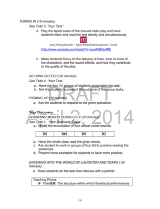 DRAFT
April 2, 2014
TUNING IN (15 minutes)
See Task 3, ‘Your Text.’
a. Play the taped audio of the one-act radio play and have
students listen and read the text silently and simultaneously.
Sorry, Wrong Number ~ Agnes Moorehead {Suspense} 1_3.mp4
http://www.youtube.com/watch?v=auwK0KdyRlE
b. Make students focus on the delivery of lines, tone of voice of
the characters, and the sound effects, and how they contribute
to the quality of the play.
DELVING DEEPER (30 minutes)
See Task 4, ‘Your Text.’
a. Have the four (4) groups of students accomplish the task.
b. Ask the students to present the outcome of the group tasks.
FIRMING UP (15 minutes)
a. Ask the students to respond to the given questions.
Your Discovery
SOUNDING WORDS CORRECTLY (20 minutes)
See Task 1. ‘Your Discovery Tasks’
a. Model the enunciation of four critical vowel sounds:
b. Have the whole class read the given words.
c. Ask student to work in groups of four (4) to practice reading the
sentences.
d. Present more examples for students to have more practice.
ENTERING INTO THE WORLD OF LAUGHTER AND TEARS ( 20
minutes)
a. Have students do the task then discuss with a partner
Teaching Points:
 TheatER: The structure within which theatrical performances
[a] [æ] [e] [ε]
137
 