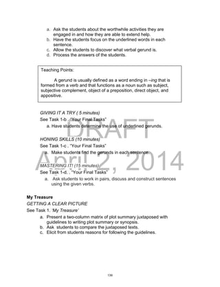 DRAFT
April 2, 2014
a. Ask the students about the worthwhile activities they are
engaged in and how they are able to extend help.
b. Have the students focus on the underlined words in each
sentence.
c. Allow the students to discover what verbal gerund is.
d. Process the answers of the students.
GIVING IT A TRY ( 5 minutes)
See Task 1-b . “Your Final Tasks”
a. Have students determine the use of underlined gerunds.
HONING SKILLS (10 minutes)
See Task 1-c . “Your Final Tasks”
a. Make students find the gerunds in each sentence.
MASTERING IT! (15 minutes)
See Task 1-d. . “Your Final Tasks”
a. Ask students to work in pairs, discuss and construct sentences
using the given verbs.
My Treasure
GETTING A CLEAR PICTURE
See Task 1. ‘My Treasure’
a. Present a two-column matrix of plot summary juxtaposed with
guidelines to writing plot summary or synopsis.
b. Ask students to compare the juxtaposed texts.
c. Elicit from students reasons for following the guidelines.
Teaching Points:
A gerund is usually defined as a word ending in –ing that is
formed from a verb and that functions as a noun such as subject,
subjective complement, object of a preposition, direct object, and
appositive.
139
 