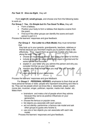 DRAFT
April 2, 2014
For Task 13 Give me Eight, they will
Form eight (8 ) small groups, and choose one from the following tasks
to work on.
For Group 1 Yes, it’s Simple but it’s Too Good To Miss, they will
 Form a tableau.
 Position your body to form a tableau that depicts a scene from
the poem.
 Find out if the other groups can identify the scene and each
person’s part in it.
Process the learners’ responses and give feedback.
For Group 2 Fan Letter to a Role Model, they must remember
that
they look up to your parents, grandparents, teachers, relatives or
friends because you find them inspire you to perform roles in life
effectively. They regard them as good role models who help you
along the way. They will
 choose an inspirational person, and write a fan letter to him/her.
 include a request for some meaningful object or symbol and for
some tips for their success.
 explain in your letter why you admire this person and why you
consider him/her as your role model.
 mention also how he/she helps you and why you want the
object.
 read your letter to your classmates.
Process the learners’ responses and give feedback.
For Group 3 PERSONAL HEROES, emphasize to them that we all
have personal heroes or idols- people who represent everything we’d like to
be. They can be people whom we know like a classmate, player, coach,
movie star, musician, singer, politician, reporter, media man, leader etc.
Make them
 brainstorm and make a list of people whom they admire
because they serve as positive influences on your
generartion.
 choose the famous or popular ones.
 list objects you associate with each person.
 act out silently- pantomime- a famous role model and ask
other groups to guess who he/she is.
 use one or two objects you can associate with each role
model.
Process the learners’ responses and give feedback.
14
 