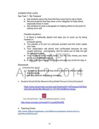 DRAFT
April 2, 2014
CONNECTING LIVES
See Task 1. ‘My Treasure’
a. Ask students about the time that they have had to call a friend.
b. Remind students that they have a civic obligation to help others,
especially those in need.
c. Ask students to write a paragraph on helping others to the point of
risking one’s self.
Possible situations:
1. A friend is habitually absent and asks you to cover up his being
hooked on
computer games.
2. You witness a hit and run vehicular accident and the victim needs
your help.
3. Your classmate’s cell phone was confiscated because he was
caught watching pornography, and he wants you to help him get
his cell phone back.
4. Your neighbor badly needs money, but the only money you have
got is your weekly allowance.
5. A close friend runs away from home and asks you to let him stay in
Homework
ENHANCING SELF
a. Explain to students that they have to look for a one-act Anglo-
American play
that they can use in writing a synopsis.
 Students Should Not Be Allowed to Bring Mobile Phones to School (Exerpted)”
https://www.studymode.com/join.php?redirectUrl=%2Fessays%2FStud
ents-Should-Not-Be-Allowed-To-131193.html&from=essay
Sorry, Wrong Number ~ Agnes Moorehead {Suspense} 1_3.mp4
http://www.youtube.com/watch?v=auwK0KdyRlE
 Teaching Points
http://www.differencebetween.com/difference-between-drama-and-vs-
play/#ixzz2hNEGuarZ
140
 