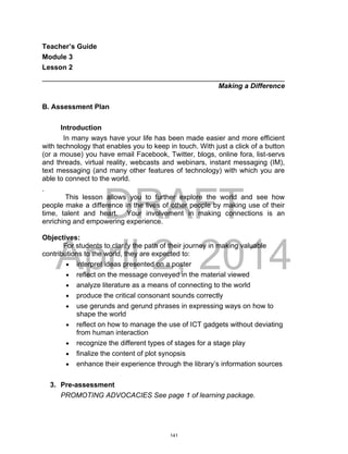 DRAFT
April 2, 2014
Teacher’s Guide
Module 3
Lesson 2
______________________________________________________________
Making a Difference
B. Assessment Plan
Introduction
In many ways have your life has been made easier and more efficient
with technology that enables you to keep in touch. With just a click of a button
(or a mouse) you have email Facebook, Twitter, blogs, online fora, list-servs
and threads, virtual reality, webcasts and webinars, instant messaging (IM),
text messaging (and many other features of technology) with which you are
able to connect to the world.
.
This lesson allows you to further explore the world and see how
people make a difference in the lives of other people by making use of their
time, talent and heart. Your involvement in making connections is an
enriching and empowering experience.
Objectives:
For students to clarify the path of their journey in making valuable
contributions to the world, they are expected to:
 interpret ideas presented on a poster
 reflect on the message conveyed in the material viewed
 analyze literature as a means of connecting to the world
 produce the critical consonant sounds correctly
 use gerunds and gerund phrases in expressing ways on how to
shape the world
 reflect on how to manage the use of ICT gadgets without deviating
from human interaction
 recognize the different types of stages for a stage play
 finalize the content of plot synopsis
 enhance their experience through the library’s information sources
3. Pre-assessment
PROMOTING ADVOCACIES See page 1 of learning package.
141
 