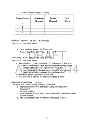 DRAFT
April 2, 2014
Score board for the group activity
GroupsScores Questions
(Scores)
Answer
(Scores)
Total
Score
1
2
3
4
UNDERSTANDING THE TEXT( 10 minutes)
See Task 7 “Your Initial Tasks.”
a. Have students answer the 5-item quiz.
Answer Key: 1.a 2. c 3. b 4. c 5. D
ENRICHING YOUR EXPERIENCE (35 minutes)
See Task 8 “Your Initial Tasks.”
c. Have students go back to the text “For Conversation, Press # 1.”
 Ask students to cite other advances in communication that
make a person deviate from human interaction.
 Have students to reflect on the concern of the writer, and
emphasize the importance of human interaction.
d. Have five groups of students do the task.
e. Ask students to work on the activity assigned to them.
READING HOMEWORK (3 minutes)
See ‘Your Text’: “Sorry, Wrong Number” (excerpted)
a. Assign the continuation of the text “Sorry, Wrong Number
“(excerpted)
for home reading.
b. Have students write on their notebooks why Mrs. Stevenson made
a series of calls.
c. Ask students to bring a memorable photograph to class.
145
 