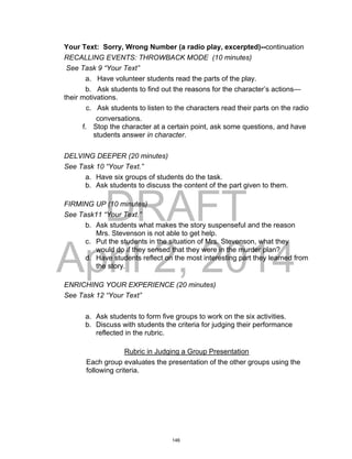 DRAFT
April 2, 2014
Your Text: Sorry, Wrong Number (a radio play, excerpted)--continuation
RECALLING EVENTS: THROWBACK MODE (10 minutes)
See Task 9 “Your Text”
a. Have volunteer students read the parts of the play.
b. Ask students to find out the reasons for the character’s actions—
their motivations.
c. Ask students to listen to the characters read their parts on the radio
conversations.
f. Stop the character at a certain point, ask some questions, and have
students answer in character.
DELVING DEEPER (20 minutes)
See Task 10 “Your Text.”
a. Have six groups of students do the task.
b. Ask students to discuss the content of the part given to them.
FIRMING UP (10 minutes)
See Task11 “Your Text.”
b. Ask students what makes the story suspenseful and the reason
Mrs. Stevenson is not able to get help.
c. Put the students in the situation of Mrs. Stevenson, what they
would do if they sensed that they were in the murder plan?
d. Have students reflect on the most interesting part they learned from
the story.
ENRICHING YOUR EXPERIENCE (20 minutes)
See Task 12 “Your Text”
a. Ask students to form five groups to work on the six activities.
b. Discuss with students the criteria for judging their performance
reflected in the rubric.
Rubric in Judging a Group Presentation
Each group evaluates the presentation of the other groups using the
following criteria.
146
 