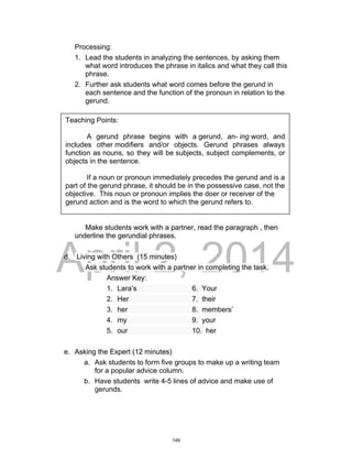 DRAFT
April 2, 2014
Processing:
1. Lead the students in analyzing the sentences, by asking them
what word introduces the phrase in italics and what they call this
phrase.
2. Further ask students what word comes before the gerund in
each sentence and the function of the pronoun in relation to the
gerund.
Make students work with a partner, read the paragraph , then
underline the gerundial phrases.
d. Living with Others (15 minutes)
Ask students to work with a partner in completing the task.
Answer Key:
1. Lara’s 6. Your
2. Her 7. their
3. her 8. members’
4. my 9. your
5. our 10. her
e. Asking the Expert (12 minutes)
a. Ask students to form five groups to make up a writing team
for a popular advice column.
b. Have students write 4-5 lines of advice and make use of
gerunds.
Teaching Points:
A gerund phrase begins with a gerund, an- ing word, and
includes other modifiers and/or objects. Gerund phrases always
function as nouns, so they will be subjects, subject complements, or
objects in the sentence.
If a noun or pronoun immediately precedes the gerund and is a
part of the gerund phrase, it should be in the possessive case, not the
objective. This noun or pronoun implies the doer or receiver of the
gerund action and is the word to which the gerund refers to.
149
 