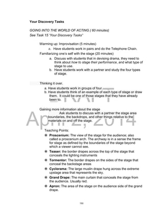 DRAFT
April 2, 2014
Your Discovery Tasks
GOING INTO THE WORLD OF ACTING ( 60 minutes)
See Task 15 ‘Your Discovery Tasks”
Warming up: Improvisation (5 minutes)
a. Have students work in pairs and do the Telephone Chain.
Familiarizing one’s self with the stage (20 minutes)
a. Discuss with students that in devising drama, they need to
think about how to stage their performance, and what type of
stage to use.
b. Have students work with a partner and study the four types
of stage.
Thinking it over.
a. Have students work in groups of four.
b. Have students think of an example of each type of stage or draw
them. It could be one of those stages that they have already
been to.
Gaining more information about the stage
Ask students to discuss with a partner the stage area
boundaries, the backdrops, and other things relative to the
materials on and off the stage.
Teaching Points:
 Proscenium: The view of the stage for the audience; also
called a proscenium arch. The archway is in a sense the frame
for stage as defined by the boundaries of the stage beyond
which a viewer cannot see.
 Teaser: the border drapes across the top of the stage that
conceals the lighting instruments
 Tormentor: The border drapes on the sides of the stage that
conceal the backstage areas
 Cyclorama: The large muslin drape hung across the extreme
upstage area that represents the sky.
 Grand Drape: The main curtain that conceals the stage from
the audience. Usually red.
 Apron: The area of the stage on the audience side of the grand
drape.
150
 