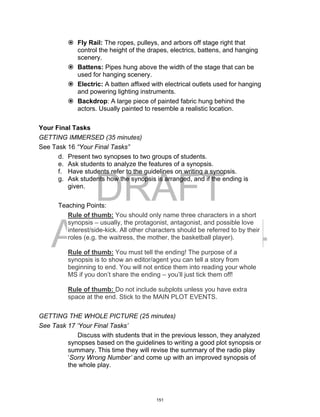 DRAFT
April 2, 2014
 Fly Rail: The ropes, pulleys, and arbors off stage right that
control the height of the drapes, electrics, battens, and hanging
scenery.
 Battens: Pipes hung above the width of the stage that can be
used for hanging scenery.
 Electric: A batten affixed with electrical outlets used for hanging
and powering lighting instruments.
 Backdrop: A large piece of painted fabric hung behind the
actors. Usually painted to resemble a realistic location.
Your Final Tasks
GETTING IMMERSED (35 minutes)
See Task 16 “Your Final Tasks”
d. Present two synopses to two groups of students.
e. Ask students to analyze the features of a synopsis.
f. Have students refer to the guidelines on writing a synopsis.
g. Ask students how the synopsis is arranged, and if the ending is
given.
Teaching Points:
Rule of thumb: You should only name three characters in a short
synopsis – usually, the protagonist, antagonist, and possible love
interest/side-kick. All other characters should be referred to by their
roles (e.g. the waitress, the mother, the basketball player).
Rule of thumb: You must tell the ending! The purpose of a
synopsis is to show an editor/agent you can tell a story from
beginning to end. You will not entice them into reading your whole
MS if you don’t share the ending – you’ll just tick them off!
Rule of thumb: Do not include subplots unless you have extra
space at the end. Stick to the MAIN PLOT EVENTS.
GETTING THE WHOLE PICTURE (25 minutes)
See Task 17 ‘Your Final Tasks’
Discuss with students that in the previous lesson, they analyzed
synopses based on the guidelines to writing a good plot synopsis or
summary. This time they will revise the summary of the radio play
‘Sorry Wrong Number’ and come up with an improved synopsis of
the whole play.
151
 