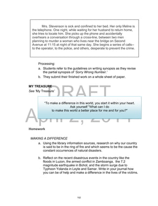 DRAFT
April 2, 2014
Processing:
a. Students refer to the guidelines on writing synopsis as they revise
the partial synopsis of ‘Sorry Wrong Number.’
b. They submit their finished work on a whole sheet of paper.
MY TREASURE
See ‘My Treasure’
Homework
MAKING A DIFFERENCE
a. Using the library information sources, research on why our country
is said to be in the ring of fire and which seems to be the cause the
constant occurrences of natural disasters.
b. Reflect on the recent disastrous events in the country like the
floods in Luzon, the armed conflict in Zamboanga, the 7.2
magnitude earthquake in Bohol, and the storm surge due to
Typhoon Yolanda in Leyte and Samar. Write in your journal how
you can be of help and make a difference in the lives of the victims.
Mrs. Stevenson is sick and confined to her bed. Her only lifeline is
the telephone. One night, while waiting for her husband to return home,
she tries to locate him. She picks up the phone and accidentally
overhears a conversation through a cross-line, between two men
planning to murder a woman who lives near the bridge on Second
Avenue at 11:15 at night of that same day. She begins a series of calls--
to the operator, to the police, and others, desperate to prevent the crime.
“To make a difference in this world, you start it within your heart.
Ask yourself "What can I do
to make this world a better place for me and for you?"
152
 